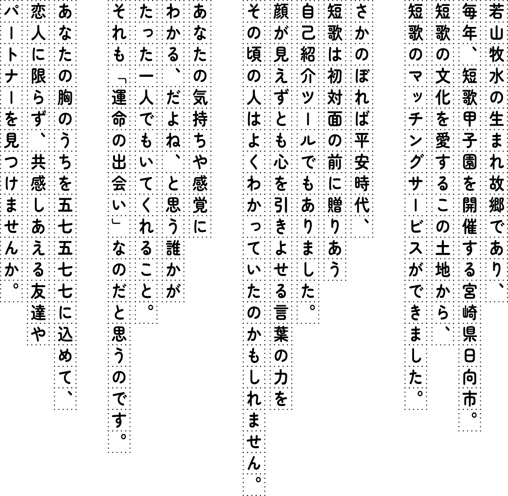 若山牧水の生まれ故郷であり、毎年、短歌甲子園を開催する宮崎県日向市。短歌の文化を愛するこの土地から、短歌のマッチングサービスができました。さかのぼれば平安時代、短歌は初対面の前に贈りあう自己紹介ツールでもありました。顔が見えずとも心を引きよせる言葉の力を その頃の人はよくわかっていたのかもしれません。あなたの気持ちや感覚にわかる、だよね、と思う誰かがたった一人でもいてくれること。それも「運命の出会い」なのだと思うのです。あなたの胸のうちを五七五七七に込めて、恋人に限らず、共感しあえる友達やパートナーを見つけませんか。