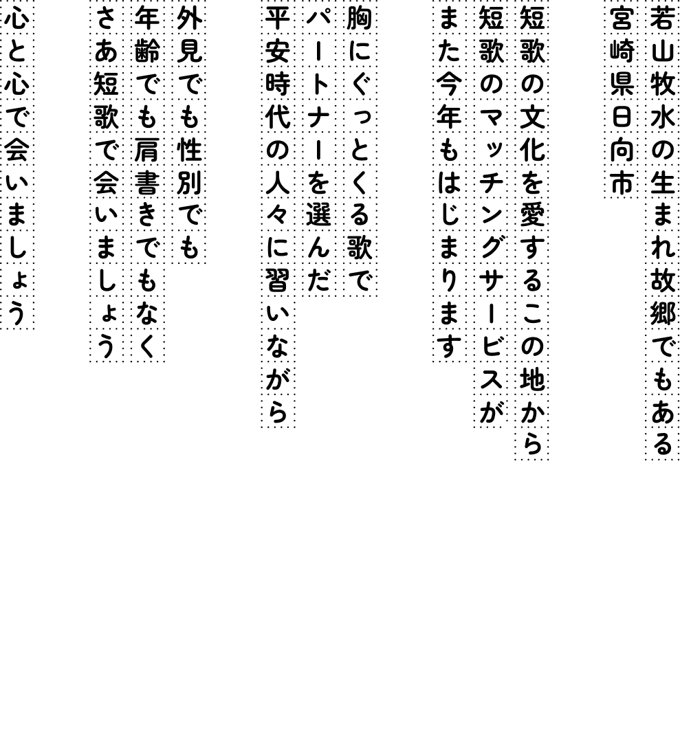 若山牧水の生まれ故郷でもある宮崎県日向市。短歌の文化を愛するこの土地から、短歌のマッチングサービスがまた今年もはじまります。胸にぐっとくる歌でパートナーを選んだ平安時代の人々に習いながら。外見でも性別でも年齢でも肩書きでもなく、さあ短歌で会いましょう。心と心で会いましょう