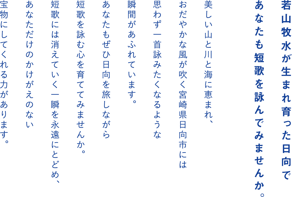 若山牧水が生まれ育った日向であなたも短歌を詠んでみませんか。美しい山と川と海に恵まれ、おだやかな風が吹く宮崎県日向市には思わず一首詠みたくなるような瞬間があふれています。あなたもぜひ日向を旅しながら短歌を詠む心を育ててみませんか。短歌には消えていく一瞬を永遠にとどめ、あなただけのかけがえのない宝物にしてくれる力があります。